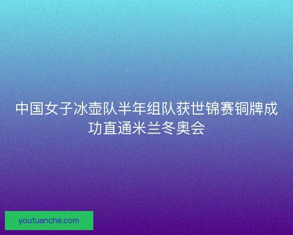 中国女子冰壶队半年组队获世锦赛铜牌成功直通米兰冬奥会