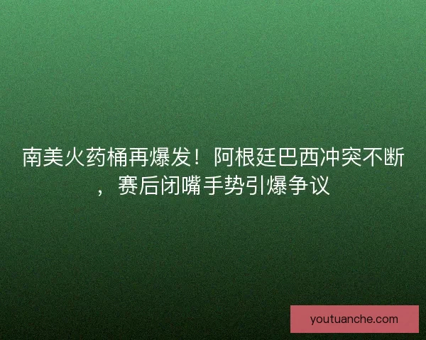 南美火药桶再爆发！阿根廷巴西冲突不断，赛后闭嘴手势引爆争议