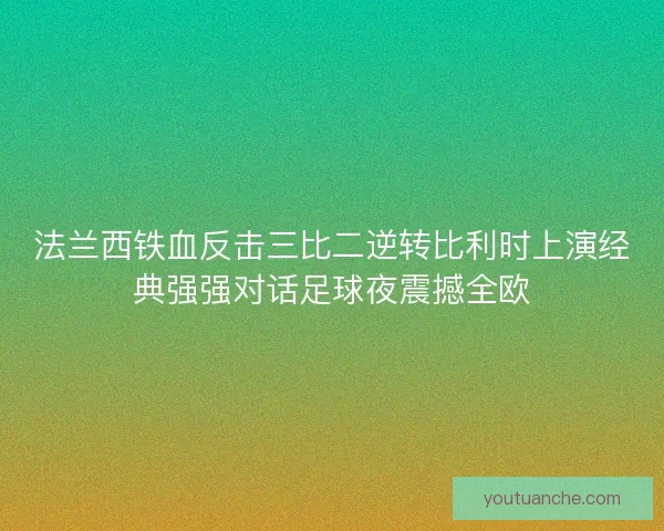 法兰西铁血反击三比二逆转比利时上演经典强强对话足球夜震撼全欧