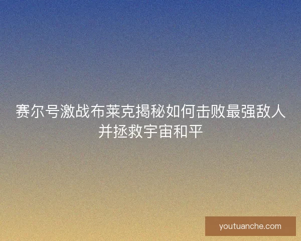 赛尔号激战布莱克揭秘如何击败最强敌人并拯救宇宙和平