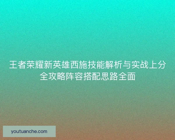 王者荣耀新英雄西施技能解析与实战上分全攻略阵容搭配思路全面