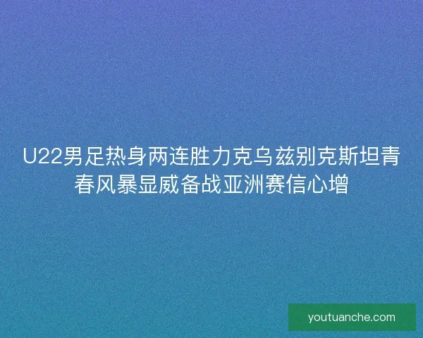 U22男足热身两连胜力克乌兹别克斯坦青春风暴显威备战亚洲赛信心增