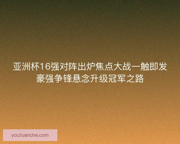 亚洲杯16强对阵出炉焦点大战一触即发豪强争锋悬念升级冠军之路