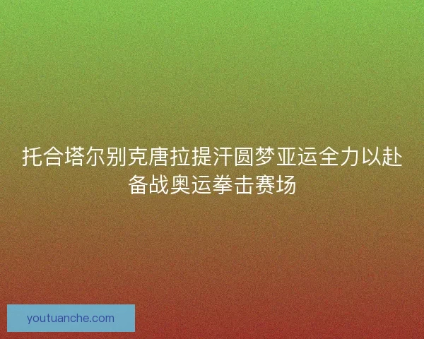 托合塔尔别克唐拉提汗圆梦亚运全力以赴备战奥运拳击赛场