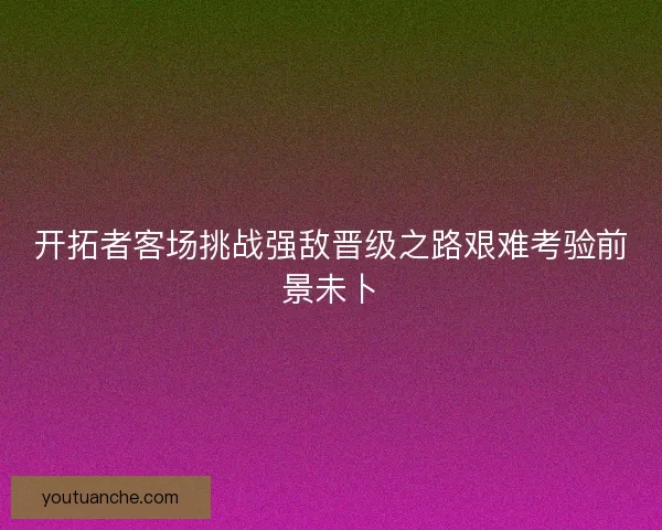开拓者客场挑战强敌晋级之路艰难考验前景未卜