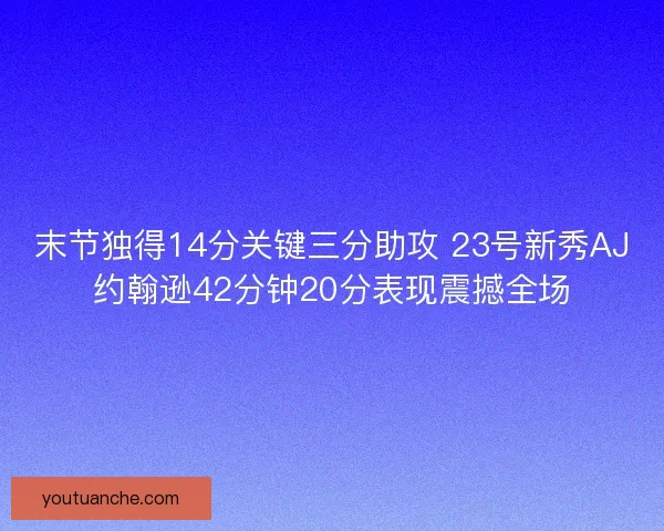 末节独得14分关键三分助攻 23号新秀AJ约翰逊42分钟20分表现震撼全场