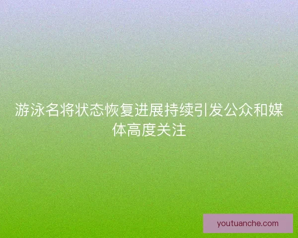 游泳名将状态恢复进展持续引发公众和媒体高度关注