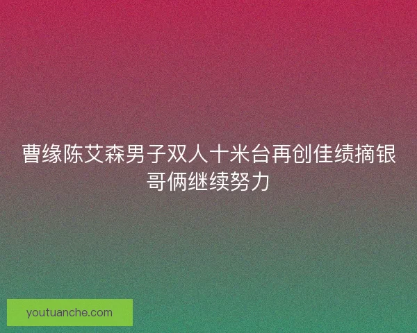 曹缘陈艾森男子双人十米台再创佳绩摘银哥俩继续努力