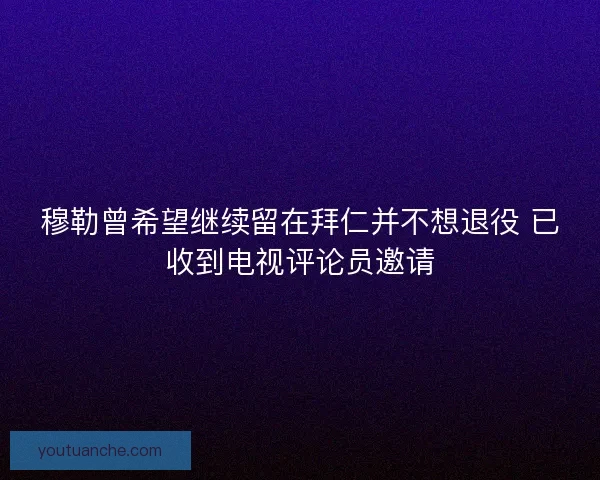 穆勒曾希望继续留在拜仁并不想退役 已收到电视评论员邀请