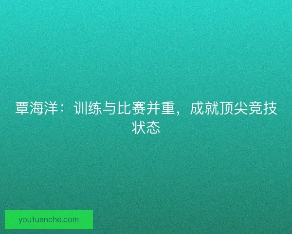 覃海洋：训练与比赛并重，成就顶尖竞技状态