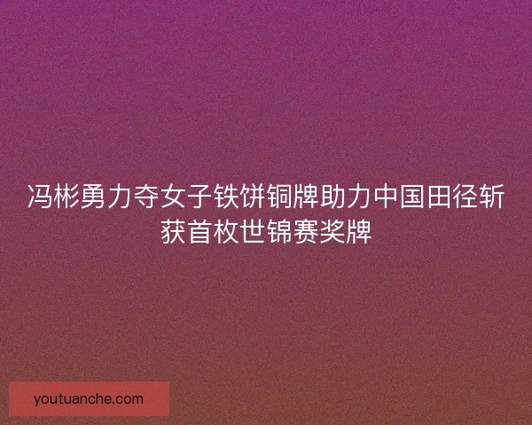 冯彬勇力夺女子铁饼铜牌助力中国田径斩获首枚世锦赛奖牌 冯彬勇力夺女子铁饼铜牌助力中国田径斩获首枚世锦赛奖牌