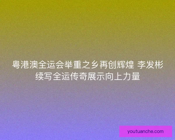 粤港澳全运会举重之乡再创辉煌 李发彬续写全运传奇展示向上力量