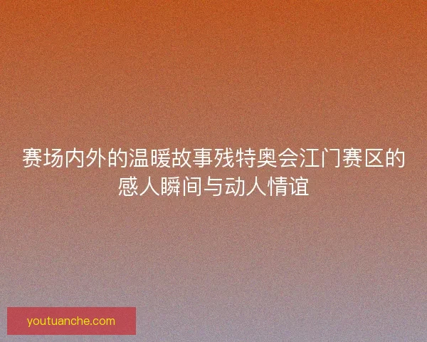 赛场内外的温暖故事残特奥会江门赛区的感人瞬间与动人情谊