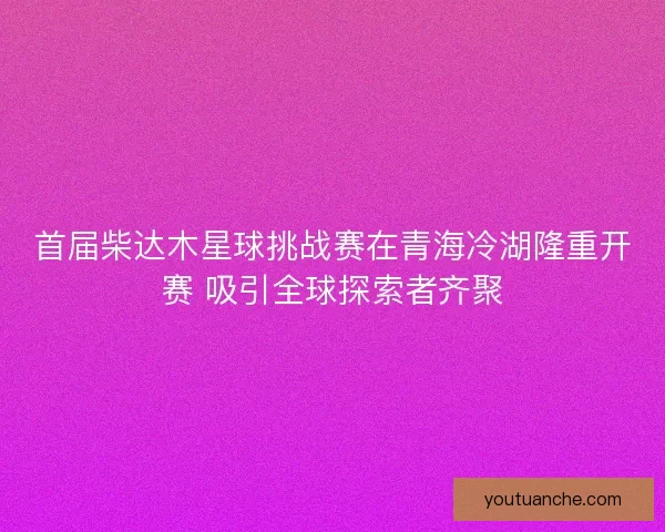 首届柴达木星球挑战赛在青海冷湖隆重开赛 吸引全球探索者齐聚