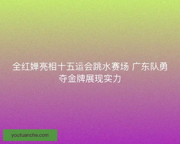全红婵亮相十五运会跳水赛场 广东队勇夺金牌展现实力
