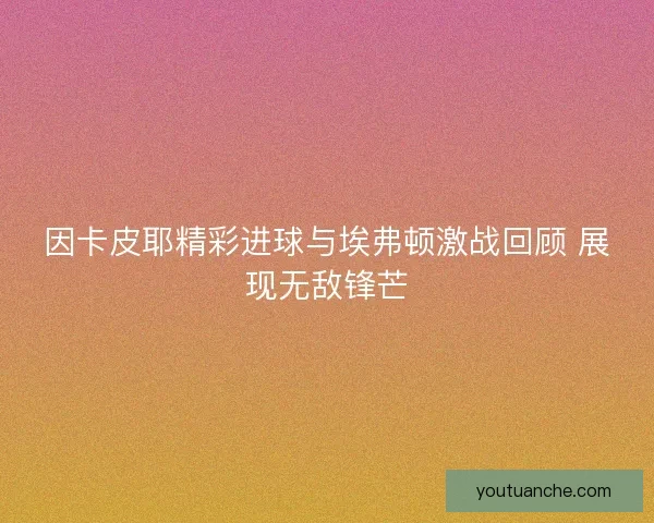 因卡皮耶精彩进球与埃弗顿激战回顾 展现无敌锋芒