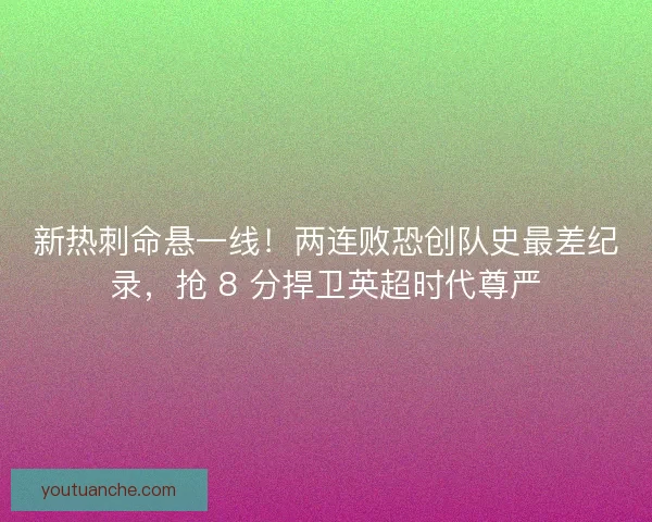 新热刺命悬一线！两连败恐创队史最差纪录，抢 8 分捍卫英超时代尊严