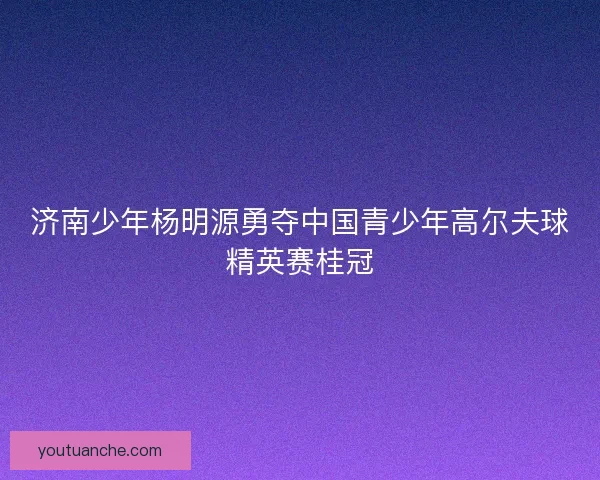 济南少年杨明源勇夺中国青少年高尔夫球精英赛桂冠 济南少年杨明源勇夺中国青少年高尔夫球精英赛桂冠