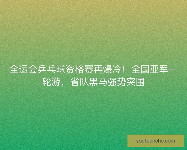 全运会乒乓球资格赛再爆冷！全国亚军一轮游，省队黑马强势突围