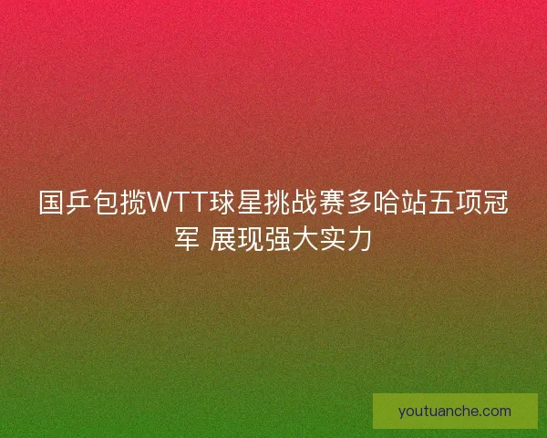 国乒包揽WTT球星挑战赛多哈站五项冠军 展现强大实力