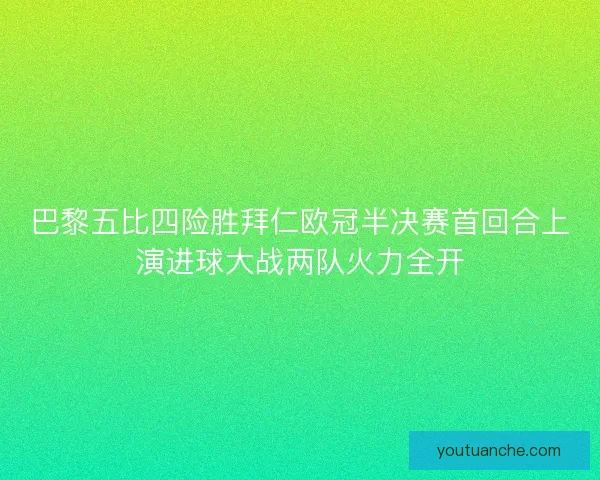 巴黎五比四险胜拜仁欧冠半决赛首回合上演进球大战两队火力全开