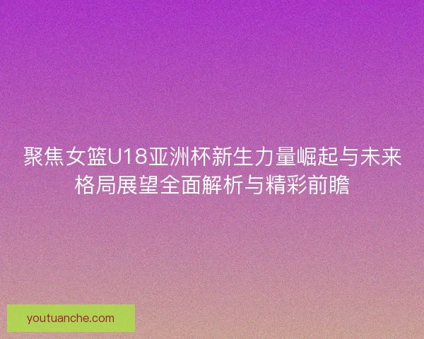 聚焦女篮U18亚洲杯新生力量崛起与未来格局展望全面解析与精彩前瞻