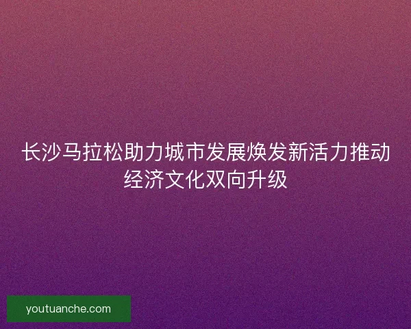 长沙马拉松助力城市发展焕发新活力推动经济文化双向升级