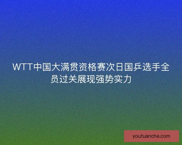 WTT中国大满贯资格赛次日国乒选手全员过关展现强势实力