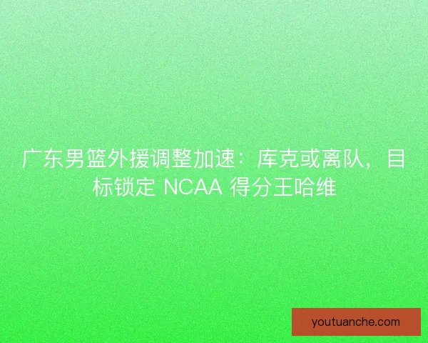 广东男篮外援调整加速：库克或离队，目标锁定 NCAA 得分王哈维