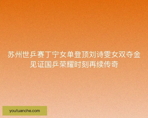 苏州世乒赛丁宁女单登顶刘诗雯女双夺金见证国乒荣耀时刻再续传奇