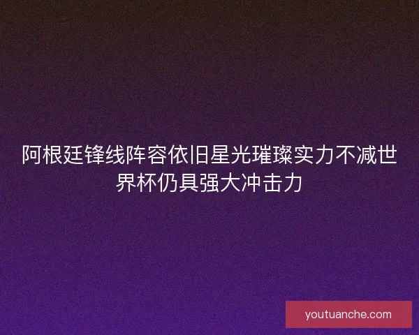 阿根廷锋线阵容依旧星光璀璨实力不减世界杯仍具强大冲击力