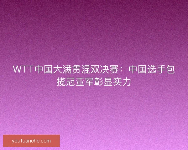 WTT中国大满贯混双决赛：中国选手包揽冠亚军彰显实力