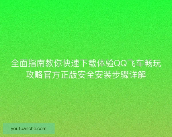 全面指南教你快速下载体验QQ飞车畅玩攻略官方正版安全安装步骤详解