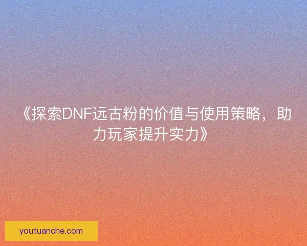 《探索DNF远古粉的价值与使用策略，助力玩家提升实力》