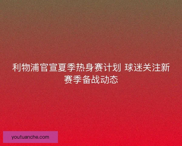 利物浦官宣夏季热身赛计划 球迷关注新赛季备战动态