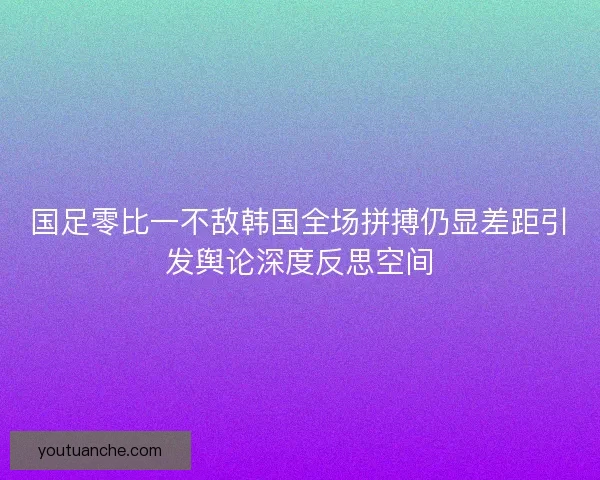 国足零比一不敌韩国全场拼搏仍显差距引发舆论深度反思空间