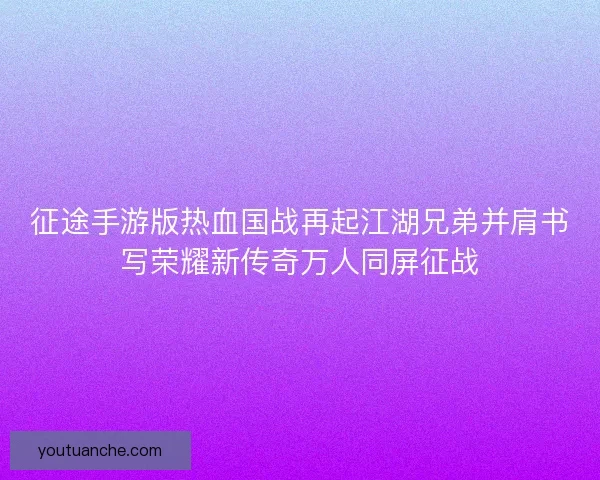 征途手游版热血国战再起江湖兄弟并肩书写荣耀新传奇万人同屏征战
